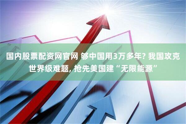 国内股票配资网官网 够中国用3万多年? 我国攻克世界级难题, 抢先美国建“无限能源”