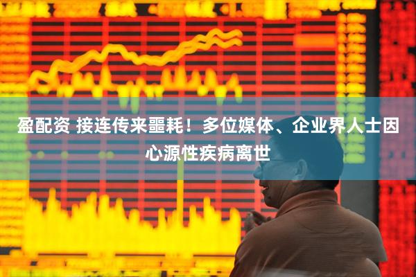 盈配资 接连传来噩耗！多位媒体、企业界人士因心源性疾病离世